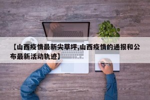 【山西疫情最新尖草坪,山西疫情的通报和公布最新活动轨迹】