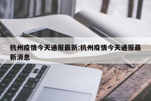 杭州疫情今天通报最新:杭州疫情今天通报最新消息