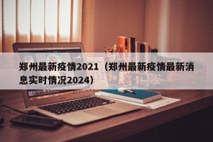 郑州最新疫情2021（郑州最新疫情最新消息实时情况2024）