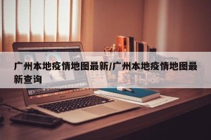 广州本地疫情地图最新/广州本地疫情地图最新查询
