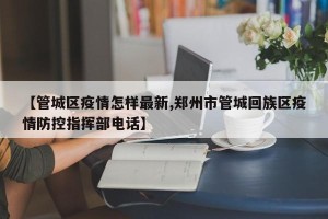 【管城区疫情怎样最新,郑州市管城回族区疫情防控指挥部电话】