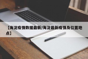 【海淀疫情数据最新/海淀最新疫情及位置地点】
