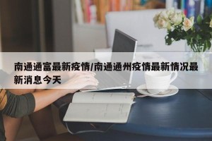 南通通富最新疫情/南通通州疫情最新情况最新消息今天