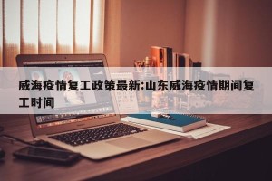 威海疫情复工政策最新:山东威海疫情期间复工时间