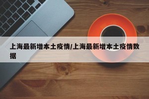 上海最新增本土疫情/上海最新增本土疫情数据