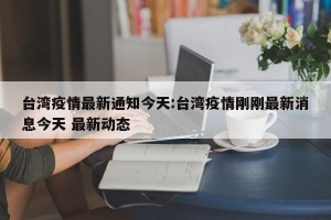台湾疫情最新通知今天:台湾疫情刚刚最新消息今天 最新动态
