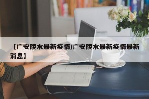【广安陵水最新疫情/广安陵水最新疫情最新消息】