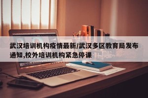 武汉培训机构疫情最新/武汉多区教育局发布通知,校外培训机构紧急停课