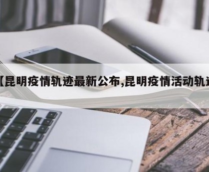 【昆明疫情轨迹最新公布,昆明疫情活动轨迹】