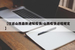 【往返山西最新通知疫情/山西疫情返程规定】