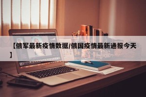 【俄军最新疫情数据/俄国疫情最新通报今天】