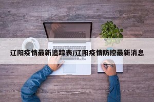 辽阳疫情最新追踪表/辽阳疫情防控最新消息