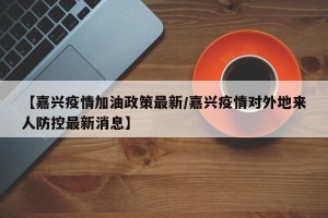 【嘉兴疫情加油政策最新/嘉兴疫情对外地来人防控最新消息】