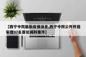 【西宁中院最新疫情消息,西宁中院公开开庭审理97名罪犯减刑案件】