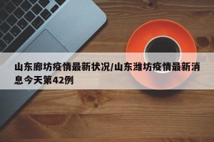 山东廊坊疫情最新状况/山东潍坊疫情最新消息今天第42例