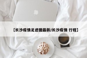【长沙疫情足迹图最新/长沙疫情 行程】