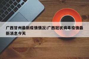 广西甘州最新疫情情况:广西冠状病毒疫情最新消息今天