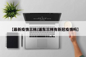 【最新疫情三林/浦东三林有新冠疫情吗】