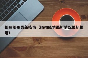 扬州扬州最新疫情（扬州疫情最新情况最新报道）