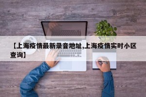 【上海疫情最新录音地址,上海疫情实时小区查询】