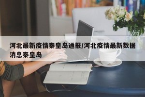 河北最新疫情秦皇岛通报/河北疫情最新数据消息秦皇岛