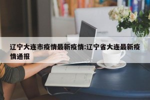 辽宁大连市疫情最新疫情:辽宁省大连最新疫情通报
