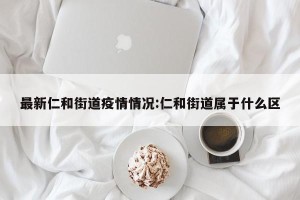 最新仁和街道疫情情况:仁和街道属于什么区