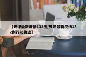 【天津最新疫情132例/天津最新疫情132例行动轨迹】