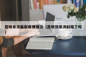 昆明景洪最新疫情情况（昆明到景洪封路了吗）