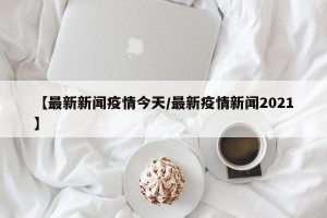 【最新新闻疫情今天/最新疫情新闻2021】