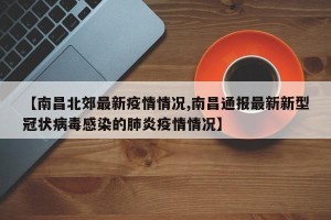 【南昌北郊最新疫情情况,南昌通报最新新型冠状病毒感染的肺炎疫情情况】
