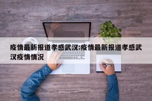 疫情最新报道孝感武汉:疫情最新报道孝感武汉疫情情况