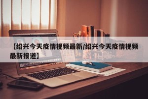 【绍兴今天疫情视频最新/绍兴今天疫情视频最新报道】