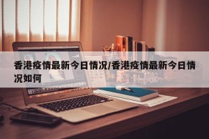 香港疫情最新今日情况/香港疫情最新今日情况如何