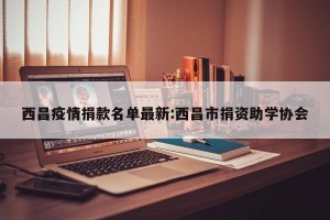 西昌疫情捐款名单最新:西昌市捐资助学协会