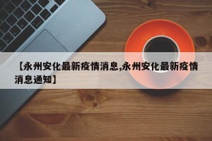 【永州安化最新疫情消息,永州安化最新疫情消息通知】