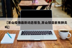 【茶山疫情最新动态报告,茶山镇目前有肺炎吗】