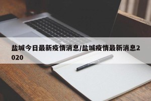 盐城今日最新疫情消息/盐城疫情最新消息2020