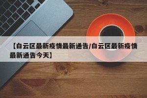 【白云区最新疫情最新通告/白云区最新疫情最新通告今天】