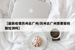 【最新疫情苏州去广州/苏州去广州需要做核酸检测吗】