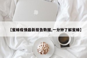 【蜜蜂疫情最新报告数据,一分钟了解蜜蜂】