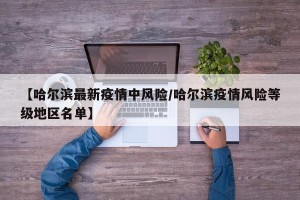 【哈尔滨最新疫情中风险/哈尔滨疫情风险等级地区名单】
