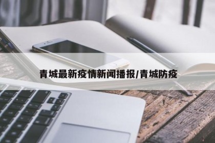 青城最新疫情新闻播报/青城防疫