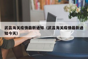 武昌海关疫情最新通知（武昌海关疫情最新通知今天）