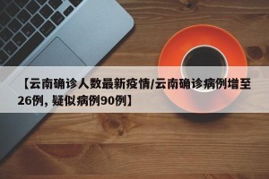 【云南确诊人数最新疫情/云南确诊病例增至26例, 疑似病例90例】