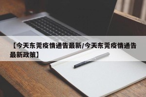 【今天东莞疫情通告最新/今天东莞疫情通告最新政策】