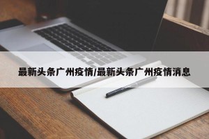 最新头条广州疫情/最新头条广州疫情消息