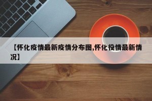 【怀化疫情最新疫情分布图,怀化役情最新情况】