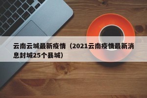云南云城最新疫情（2021云南疫情最新消息封城25个县城）