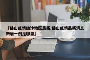 【佛山疫情确诊地区最新/佛山疫情最新消息新增一例是哪里】
